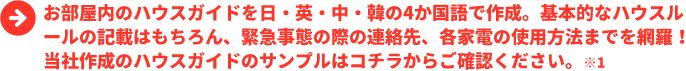 お部屋内のハウスガイドを日・英・中・韓の4か国語で作成。基本的なハウスルールの記載はもちろん、緊急事態の際の連絡先、各家電の使用方法までを網羅！当社作成のハウスガイドのサンプルはコチラからご確認ください。※1