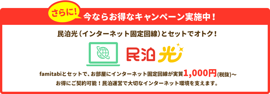 さらに今ならお得なキャンペーン実施中！民泊光（インターネット固定回線）とセットでオトク！famitabiとセットで、お部屋にインターネット固定回線が実質1,000円(税抜)～お得にご契約可能！民泊運営で大切なインターネット環境を支えます。